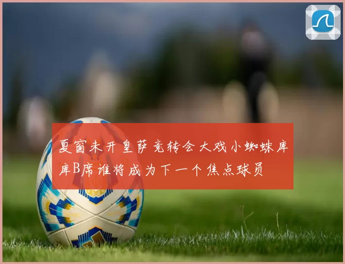 夏窗未开皇萨竞转会大戏小蜘蛛库库B席谁将成为下一个焦点球员