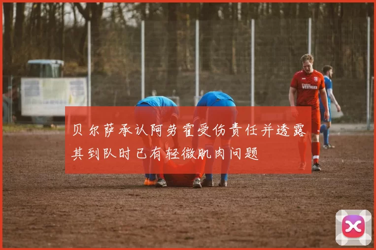 贝尔萨承认阿劳霍受伤责任并透露其到队时已有轻微肌肉问题