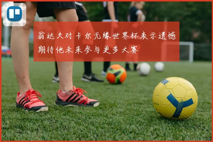 翁达夫对卡尔无缘世界杯表示遗憾期待他未来参与更多大赛
