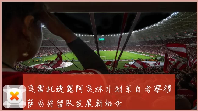 莫雷托透露阿莫林计划亲自考察穆萨或将留队发展新机会