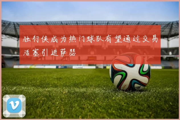 独行侠成为热门球队有望通过交易活塞引进萨瑟