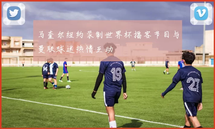 马奎尔纽约录制世界杯播客节目与曼联球迷热情互动
