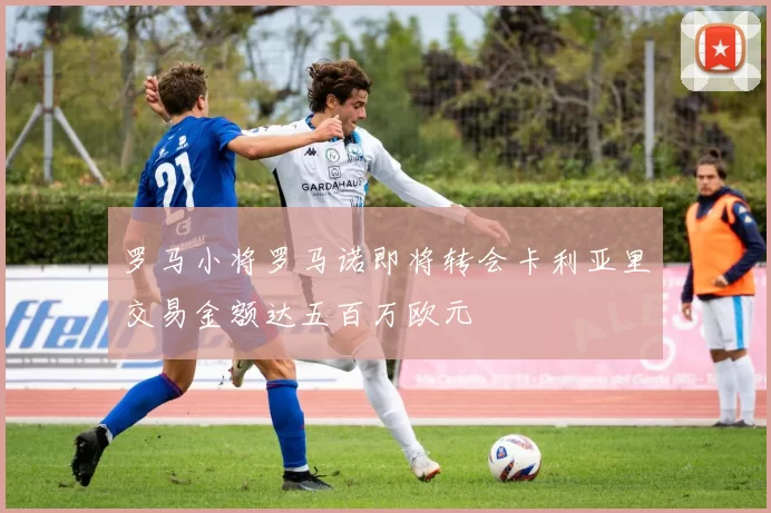 罗马小将罗马诺即将转会卡利亚里交易金额达五百万欧元