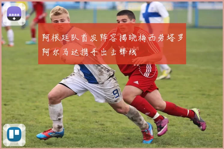 阿根廷队首发阵容揭晓梅西劳塔罗阿尔马达携手出击锋线